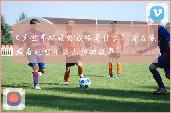 c罗世界杯最好成绩是什么？背后竟藏着这些不为人知的故事！