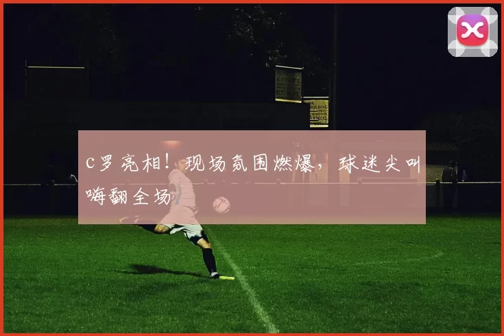 c罗亮相!现场氛围燃爆,球迷尖叫嗨翻全场